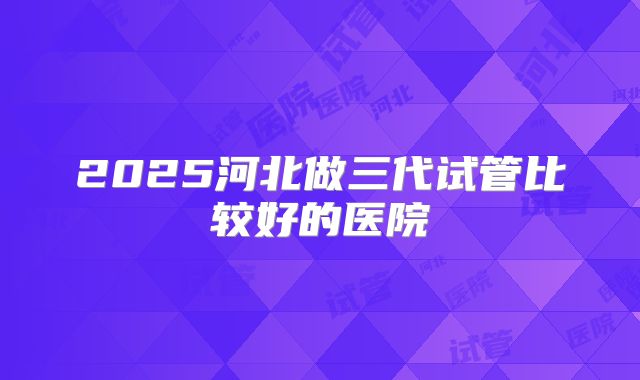 2025河北做三代试管比较好的医院