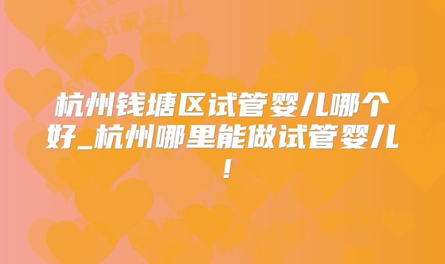 杭州钱塘区试管婴儿哪个好_杭州哪里能做试管婴儿！