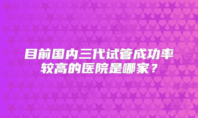 目前国内三代试管成功率较高的医院是哪家?