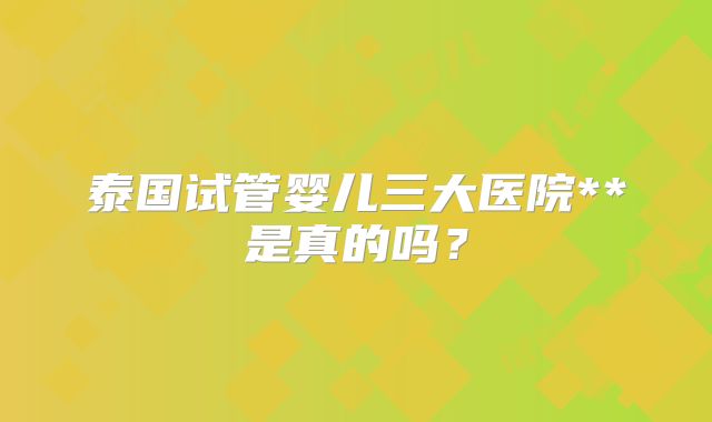 泰国试管婴儿三大医院**是真的吗？