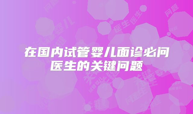 在国内试管婴儿面诊必问医生的关键问题