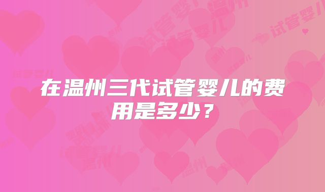 在温州三代试管婴儿的费用是多少？