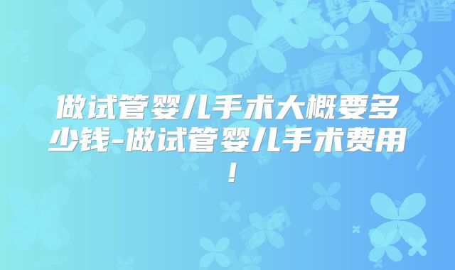 做试管婴儿手术大概要多少钱-做试管婴儿手术费用！