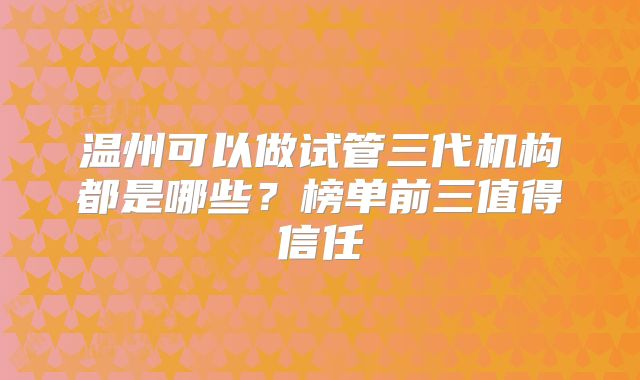 温州可以做试管三代机构都是哪些？榜单前三值得信任