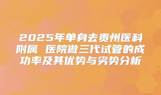 2025年单身去贵州医科附属 医院做三代试管的成功率及其优势与劣势分析