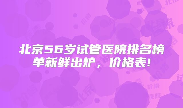 北京56岁试管医院排名榜单新鲜出炉,价格表!