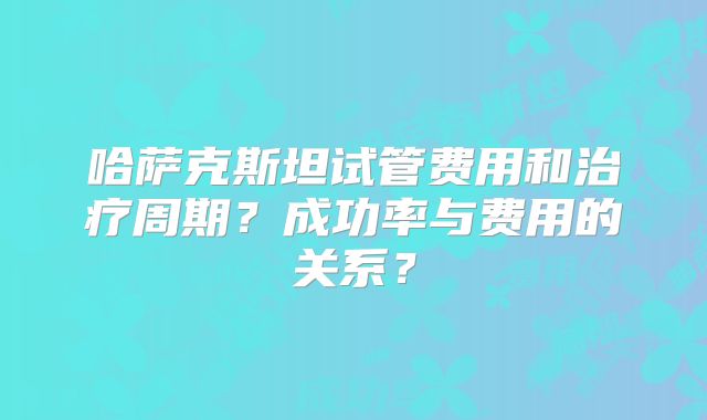 哈萨克斯坦试管费用和治疗周期？成功率与费用的关系？