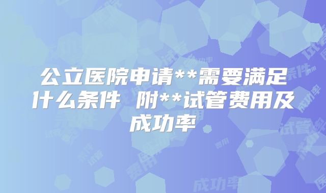 公立医院申请**需要满足什么条件 附**试管费用及成功率