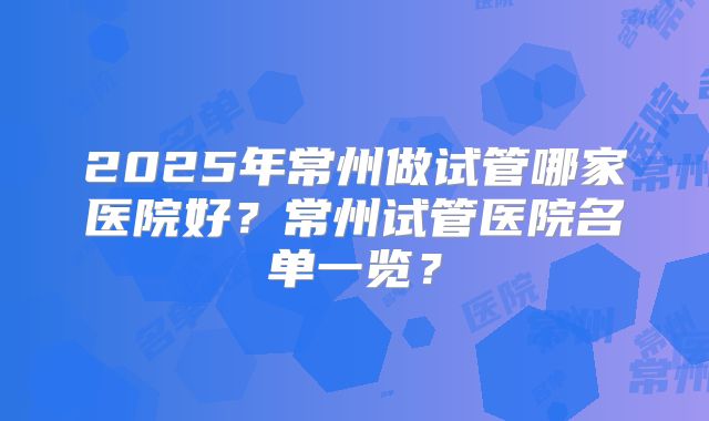 2025年常州做试管哪家医院好?常州试管医院名单一览?