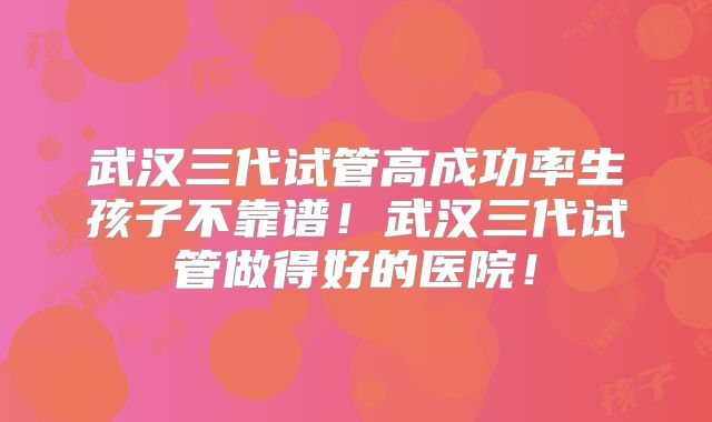 武汉三代试管高成功率生孩子不靠谱！武汉三代试管做得好的医院！