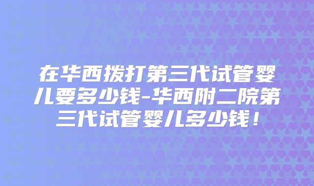 在华西拨打第三代试管婴儿要多少钱-华西附二院第三代试管婴儿多少钱!