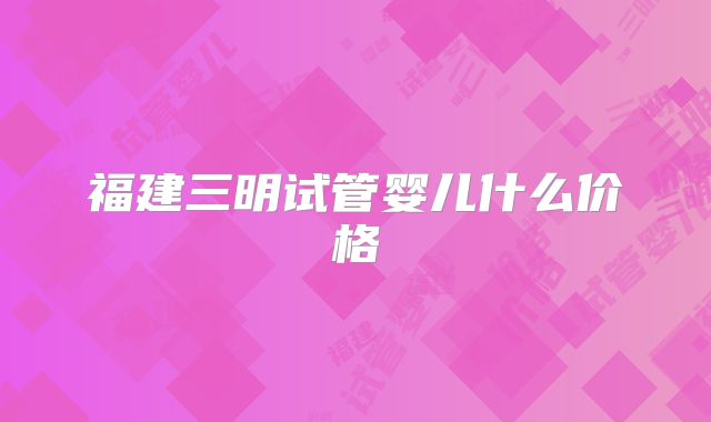 福建三明试管婴儿什么价格