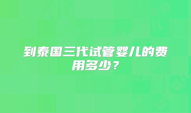 到泰国三代试管婴儿的费用多少？