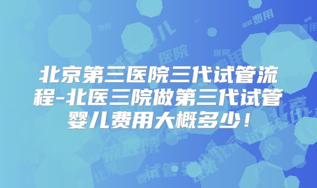北京第三医院三代试管流程-北医三院做第三代试管婴儿费用大概多少！