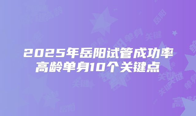 2025年岳阳试管成功率高龄单身10个关键点