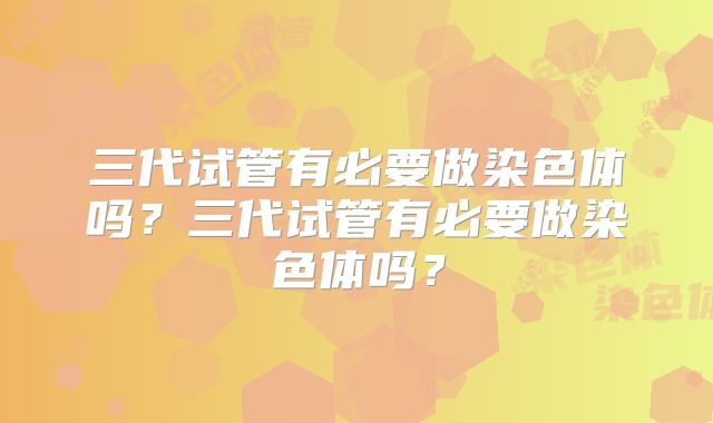 三代试管有必要做染色体吗？三代试管有必要做染色体吗？