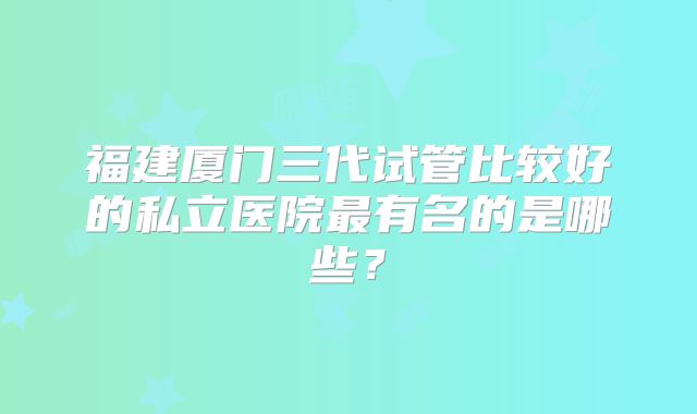 福建厦门三代试管比较好的私立医院最有名的是哪些?
