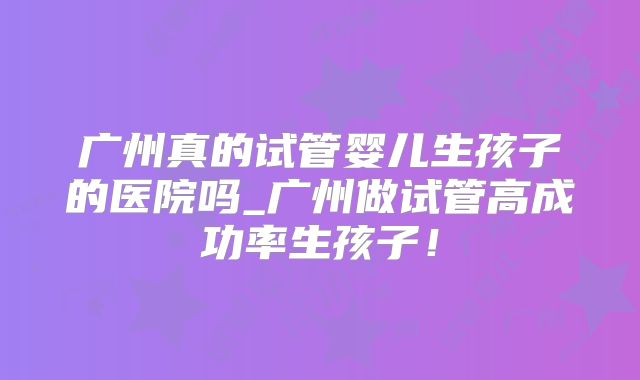 广州真的试管婴儿生孩子的医院吗_广州做试管高成功率生孩子！