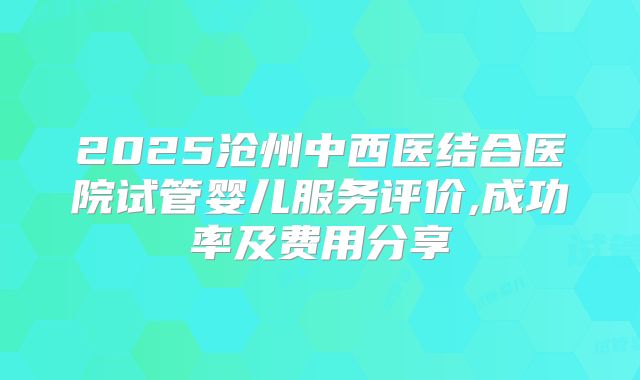 2025沧州中西医结合医院试管婴儿服务评价,成功率及费用分享
