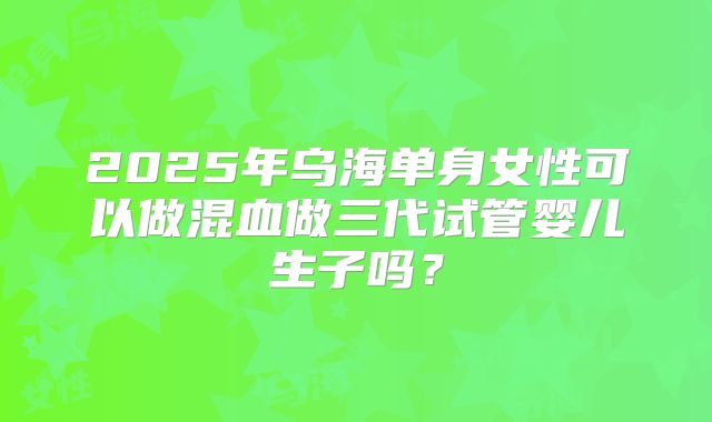 2025年乌海单身女性可以做混血做三代试管婴儿生子吗?
