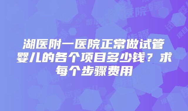湖医附一医院正常做试管婴儿的各个项目多少钱？求每个步骤费用