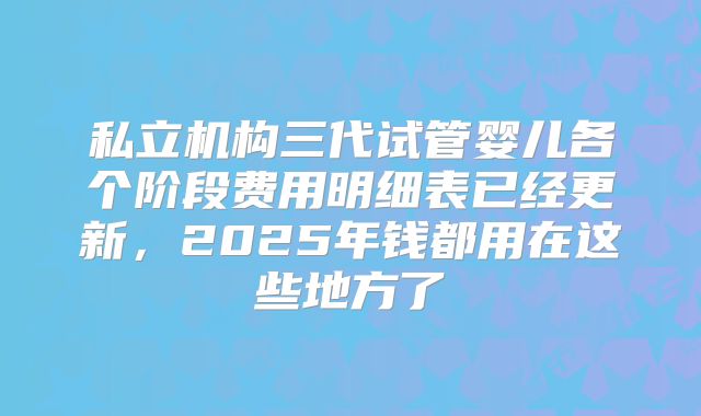 私立机构三代试管婴儿各个阶段费用明细表已经更新,2025年钱都用在这些地方了