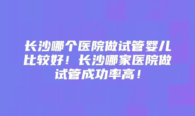长沙哪个医院做试管婴儿比较好!长沙哪家医院做试管成功率高!