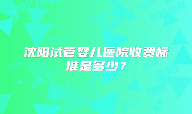 沈阳试管婴儿医院收费标准是多少？