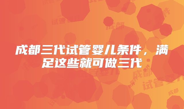 成都三代试管婴儿条件,满足这些就可做三代
