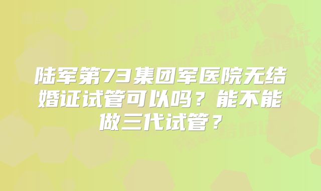 陆军第73集团军医院无结婚证试管可以吗?能不能做三代试管?