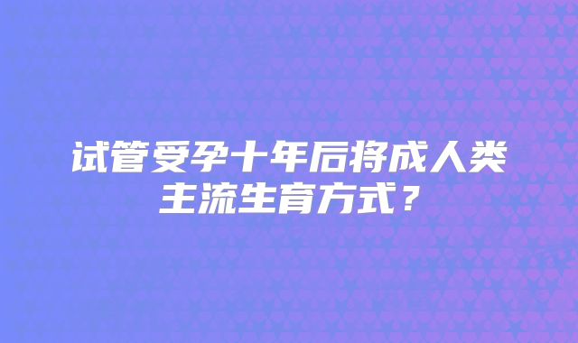 试管受孕十年后将成人类主流生育方式？