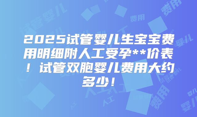 2025试管婴儿生宝宝费用明细附人工受孕**价表！试管双胞婴儿费用大约多少！