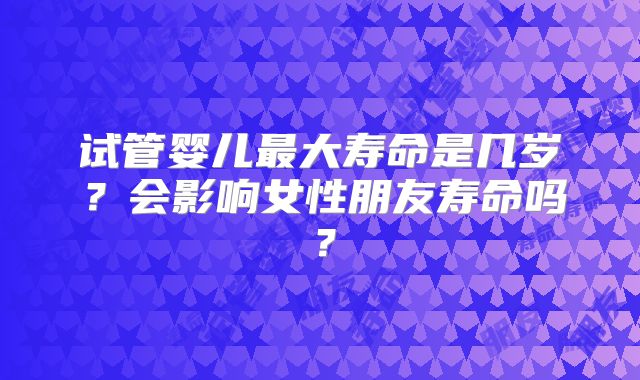 试管婴儿最大寿命是几岁？会影响女性朋友寿命吗？