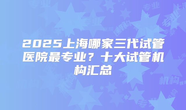 2025上海哪家三代试管医院最专业？十大试管机构汇总