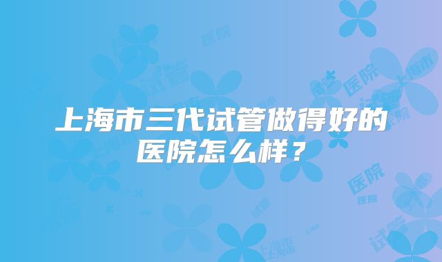 上海市三代试管做得好的医院怎么样?