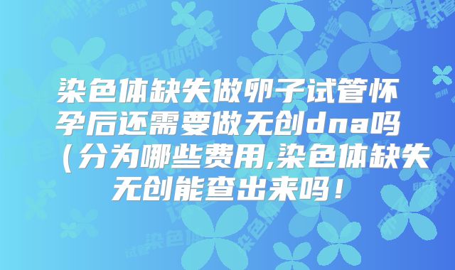染色体缺失做卵子试管怀孕后还需要做无创dna吗(分为哪些费用,染色体缺失无创能查出来吗!