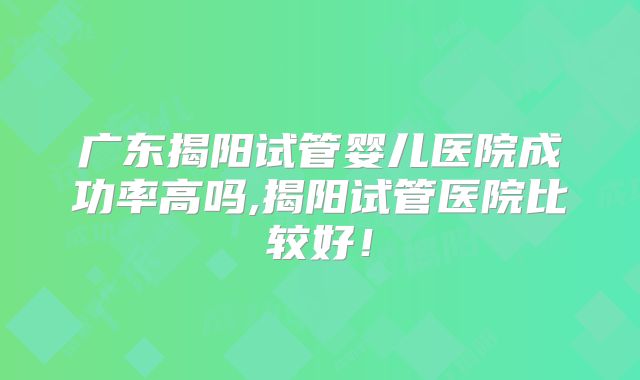 广东揭阳试管婴儿医院成功率高吗,揭阳试管医院比较好!