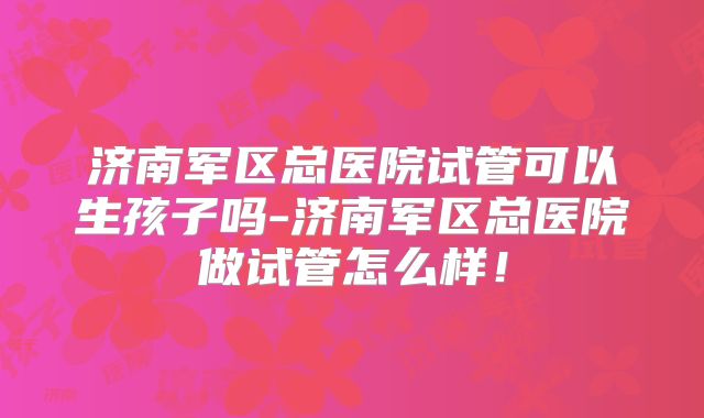 济南军区总医院试管可以生孩子吗-济南军区总医院做试管怎么样！