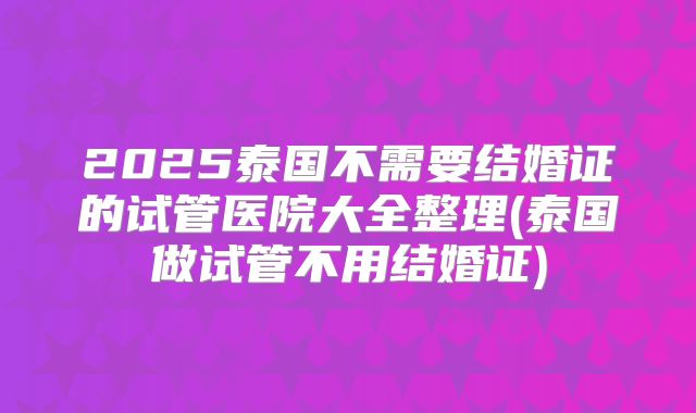 2025泰国不需要结婚证的试管医院大全整理(泰国做试管不用结婚证)