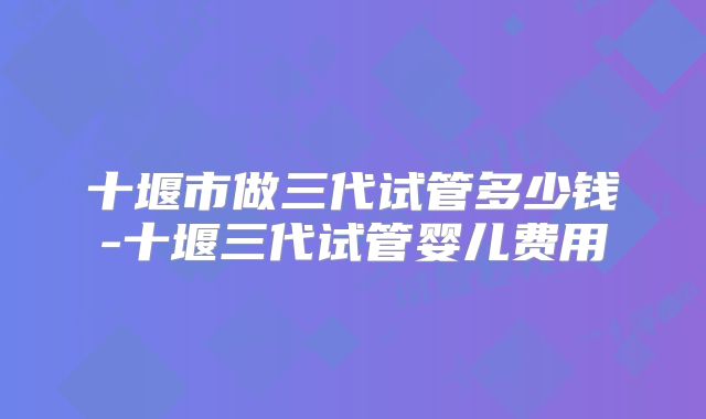 十堰市做三代试管多少钱-十堰三代试管婴儿费用