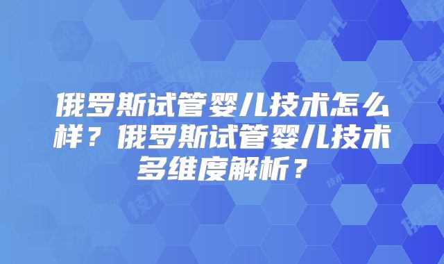 俄罗斯试管婴儿技术怎么样？俄罗斯试管婴儿技术多维度解析？