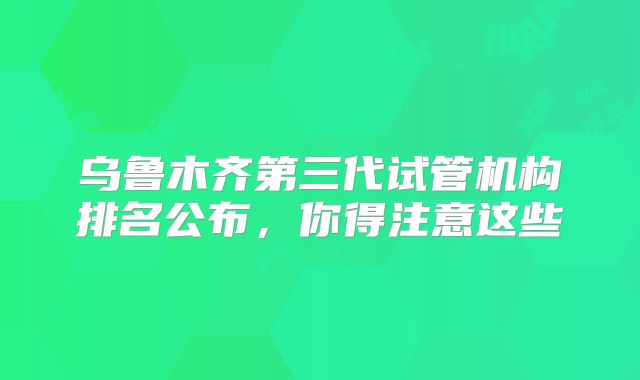 乌鲁木齐第三代试管机构排名公布，你得注意这些