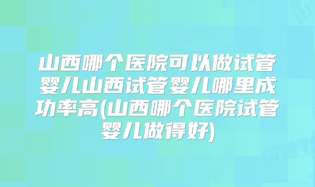山西哪个医院可以做试管婴儿山西试管婴儿哪里成功率高(山西哪个医院试管婴儿做得好)