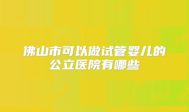 佛山市可以做试管婴儿的公立医院有哪些