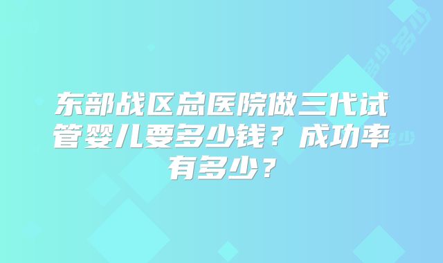 东部战区总医院做三代试管婴儿要多少钱？成功率有多少？