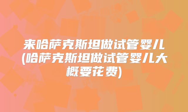 来哈萨克斯坦做试管婴儿(哈萨克斯坦做试管婴儿大概要花费)