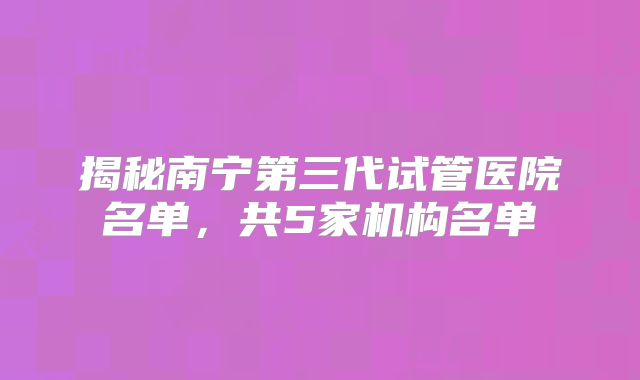 揭秘南宁第三代试管医院名单，共5家机构名单