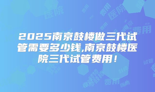 2025南京鼓楼做三代试管需要多少钱,南京鼓楼医院三代试管费用!