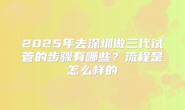 2025年去深圳做三代试管的步骤有哪些？流程是怎么样的