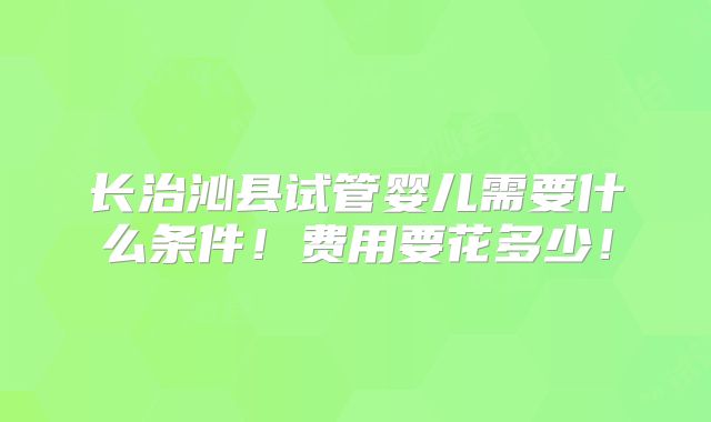 长治沁县试管婴儿需要什么条件!费用要花多少!